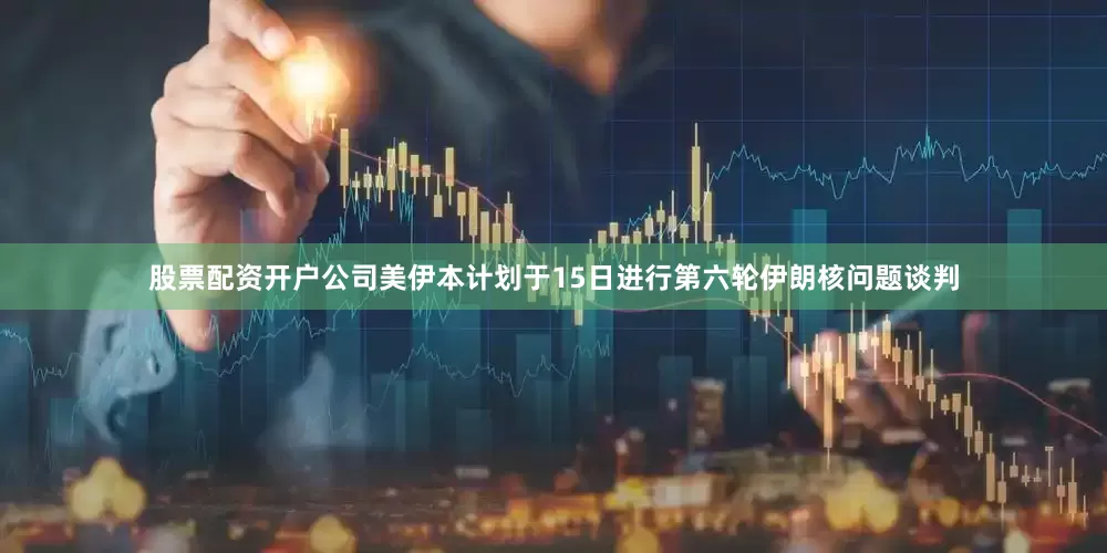 股票配资开户公司美伊本计划于15日进行第六轮伊朗核问题谈判
