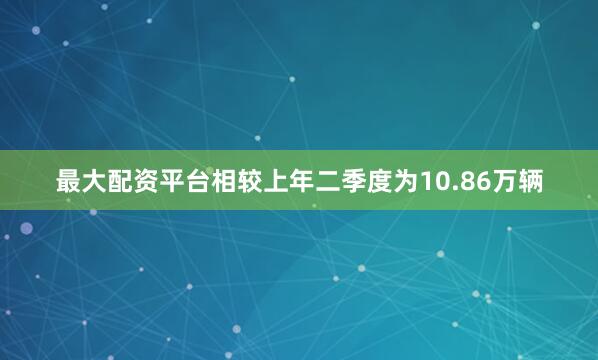 最大配资平台相较上年二季度为10.86万辆