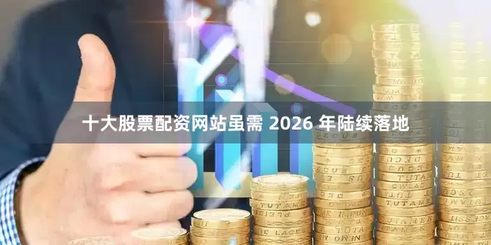 十大股票配资网站虽需 2026 年陆续落地