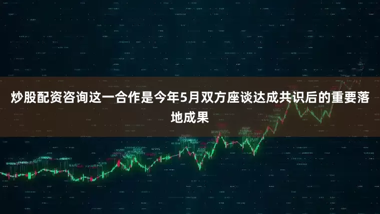 炒股配资咨询这一合作是今年5月双方座谈达成共识后的重要落地成果